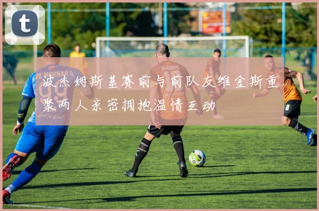 波杰姆斯基赛前与前队友维金斯重聚两人亲密拥抱温情互动