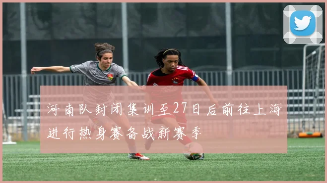 河南队封闭集训至27日后前往上海进行热身赛备战新赛季