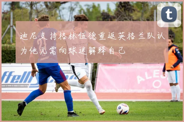 迪尼支持格林伍德重返英格兰队认为他无需向球迷解释自己