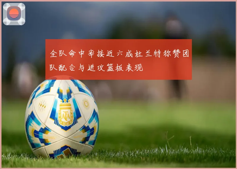 全队命中率接近六成杜兰特称赞团队配合与进攻篮板表现