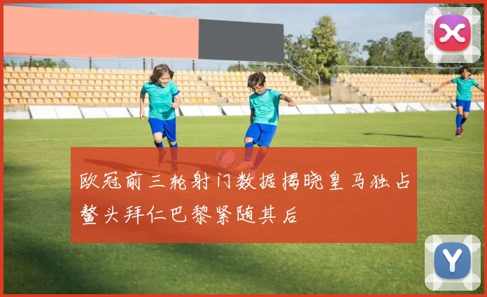 欧冠前三轮射门数据揭晓皇马独占鳌头拜仁巴黎紧随其后