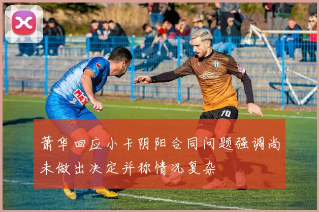 萧华回应小卡阴阳合同问题强调尚未做出决定并称情况复杂