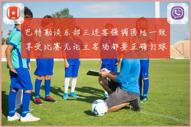 巴特勒谈东部三连客强调团结一致享受比赛无论主客场都要正确打球