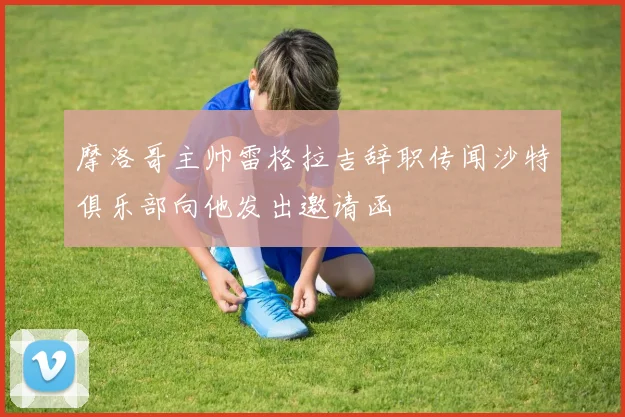 摩洛哥主帅雷格拉吉辞职传闻沙特俱乐部向他发出邀请函