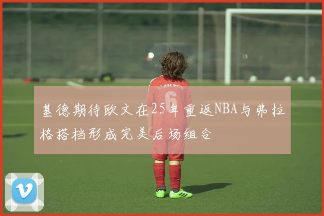 基德期待欧文在25年重返NBA与弗拉格搭档形成完美后场组合