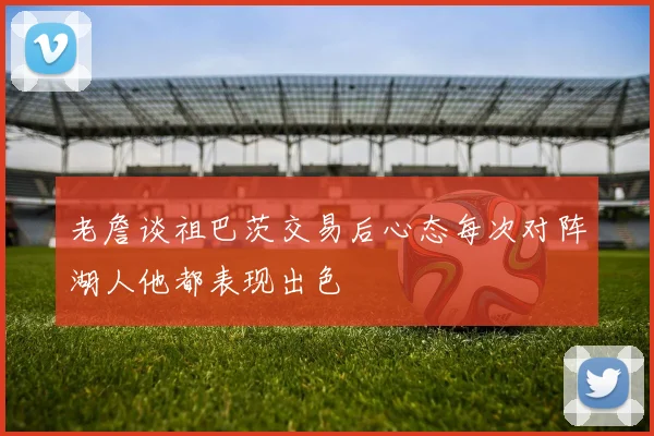 老詹谈祖巴茨交易后心态每次对阵湖人他都表现出色