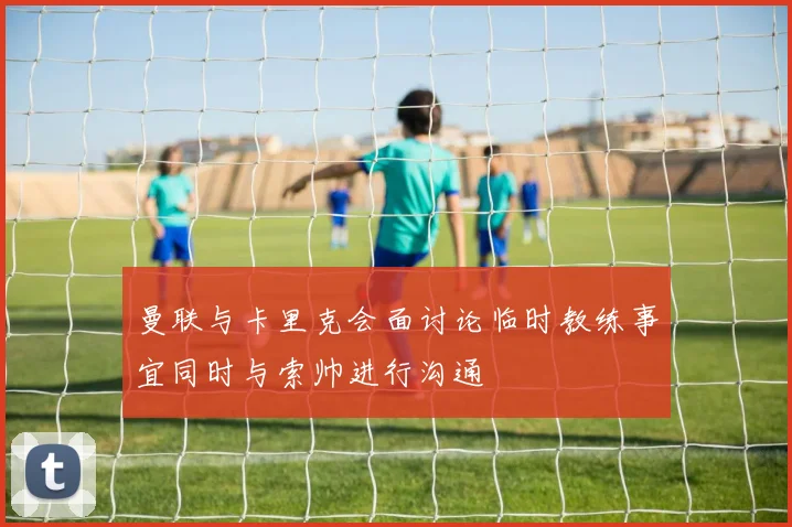 曼联与卡里克会面讨论临时教练事宜同时与索帅进行沟通
