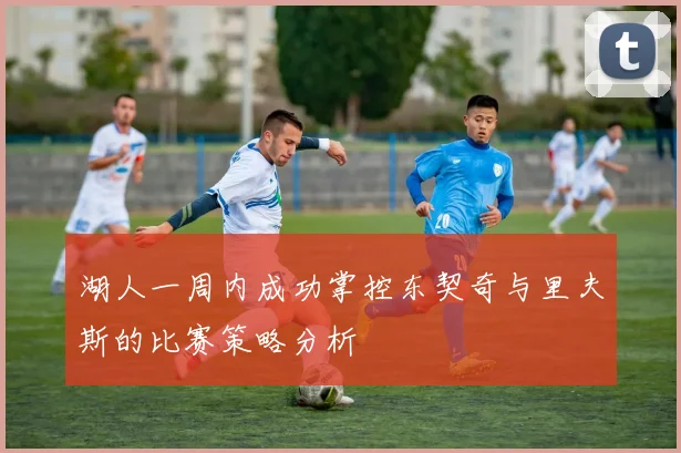 湖人一周内成功掌控东契奇与里夫斯的比赛策略分析