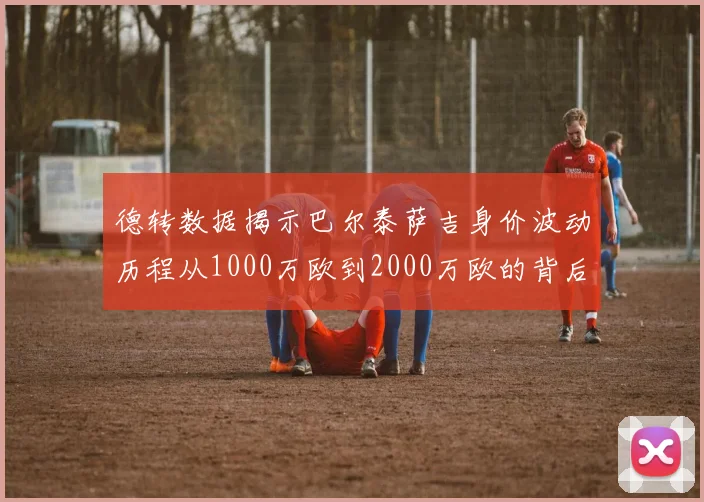 德转数据揭示巴尔泰萨吉身价波动历程从1000万欧到2000万欧的背后故事
