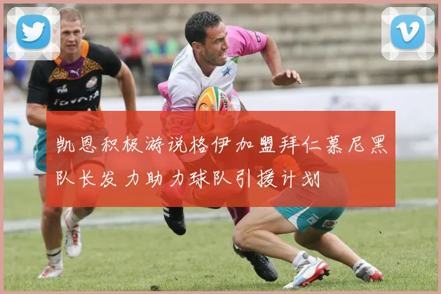 凯恩积极游说格伊加盟拜仁慕尼黑队长发力助力球队引援计划