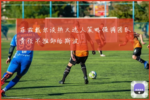 菲兹戴尔谈热火选人策略强调团队责任不推卸给斯波