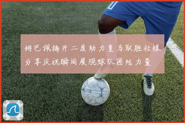 姆巴佩梅开二度助力皇马取胜社媒分享庆祝瞬间展现球队团结力量