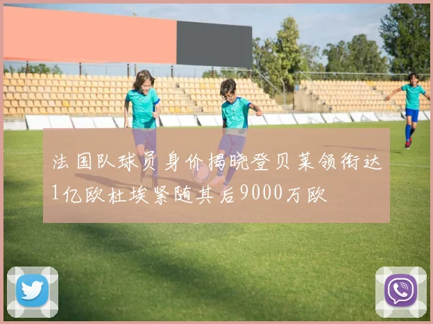 法国队球员身价揭晓登贝莱领衔达1亿欧杜埃紧随其后9000万欧