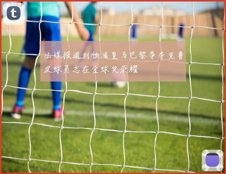 法媒报道利物浦皇马巴黎争夺克鲁皮球员志在金球奖荣耀