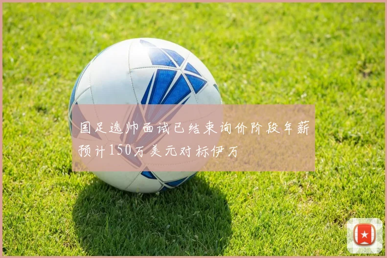 国足选帅面试已结束询价阶段年薪预计150万美元对标伊万