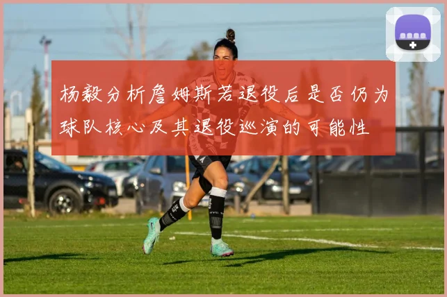 杨毅分析詹姆斯若退役后是否仍为球队核心及其退役巡演的可能性