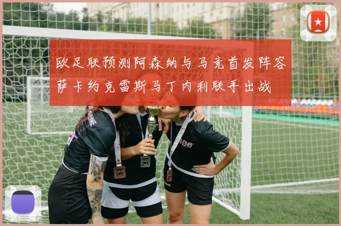 欧足联预测阿森纳与马竞首发阵容萨卡约克雷斯马丁内利联手出战