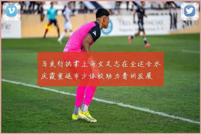 马良行执掌上海女足志在全运会水庆霞重返市少体校助力青训发展