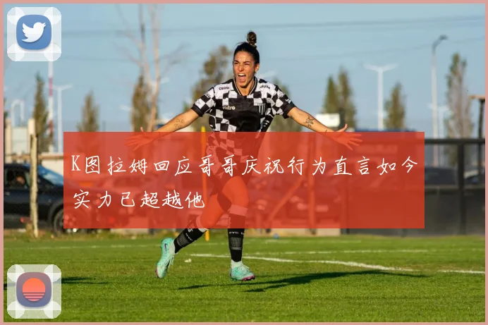 K图拉姆回应哥哥庆祝行为直言如今实力已超越他