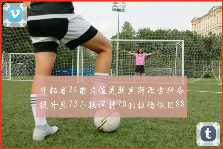 开拓者2K能力值更新里斯西索科各提升至73小杨保持70利拉德依旧88