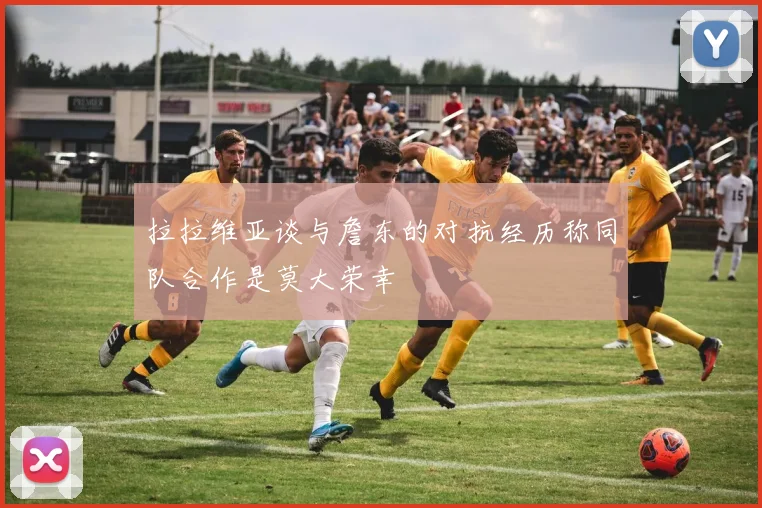 拉拉维亚谈与詹东的对抗经历称同队合作是莫大荣幸