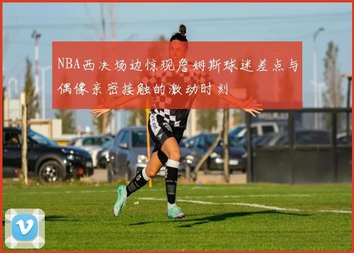 NBA西决场边惊现詹姆斯球迷差点与偶像亲密接触的激动时刻