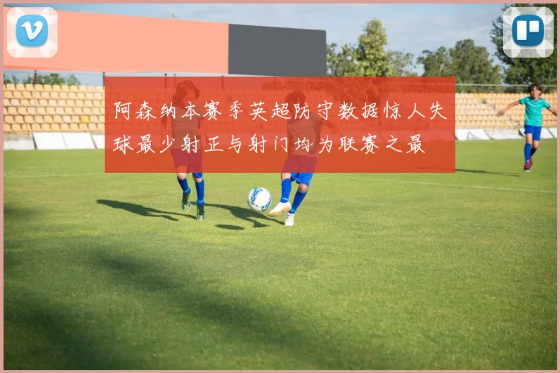 阿森纳本赛季英超防守数据惊人失球最少射正与射门均为联赛之最