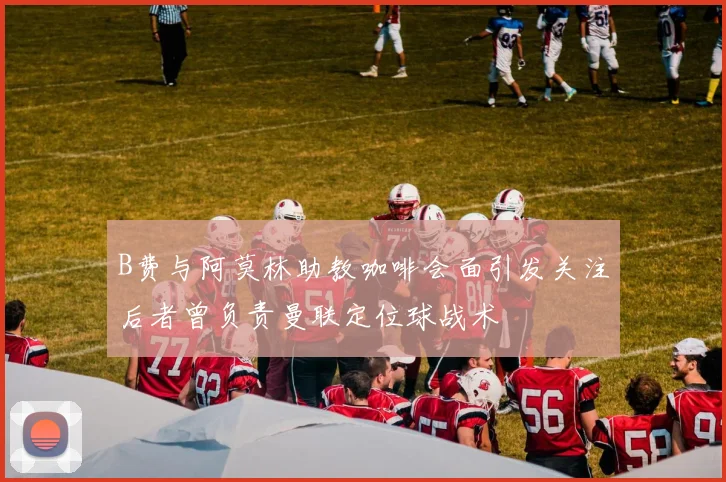 B费与阿莫林助教咖啡会面引发关注后者曾负责曼联定位球战术