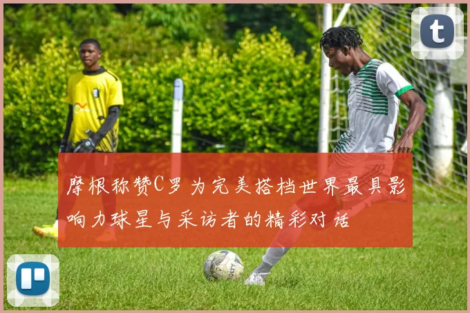 摩根称赞C罗为完美搭档世界最具影响力球星与采访者的精彩对话