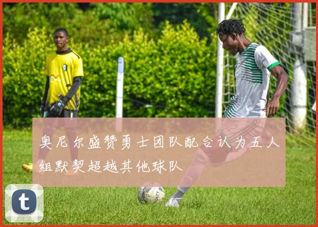 奥尼尔盛赞勇士团队配合认为五人组默契超越其他球队