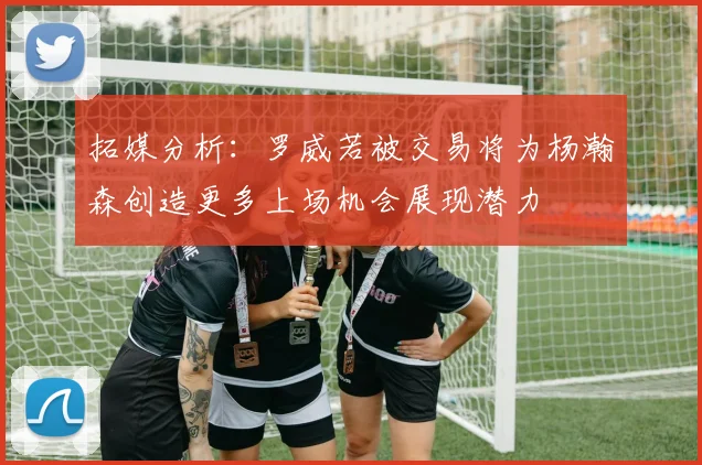 拓媒分析：罗威若被交易将为杨瀚森创造更多上场机会展现潜力