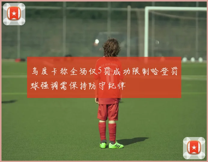 乌度卡称全场仅5罚成功限制哈登罚球强调需保持防守纪律