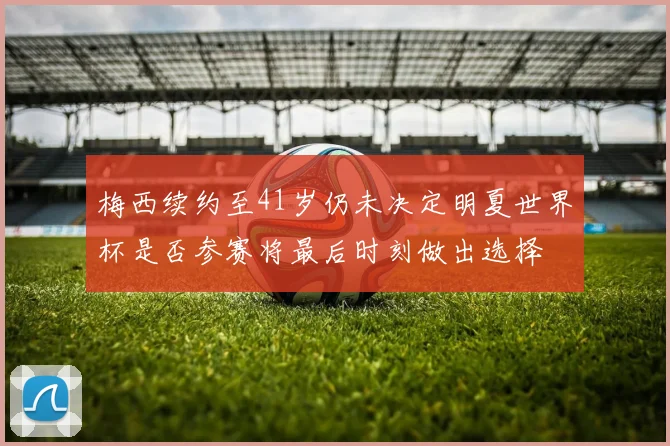 梅西续约至41岁仍未决定明夏世界杯是否参赛将最后时刻做出选择