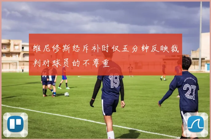 维尼修斯怒斥补时仅五分钟反映裁判对球员的不尊重