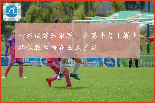 科尔谈球队表现：本赛季与上赛季相似胜率均在五成左右