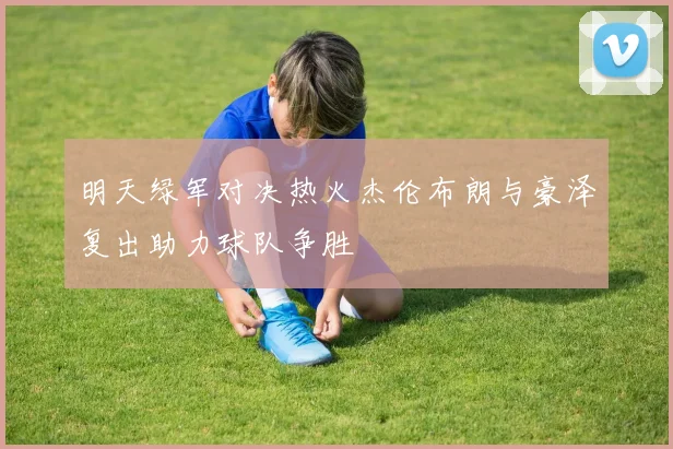 明天绿军对决热火杰伦布朗与豪泽复出助力球队争胜