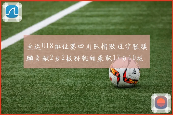全运U18排位赛四川队惜败辽宁张镇麟贡献2分2板孙乾皓豪取17分10板7助攻