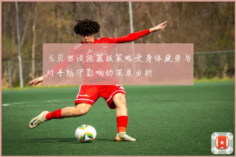 戈贝尔谈抢篮板策略受身体疲劳与对手防守影响的深度分析