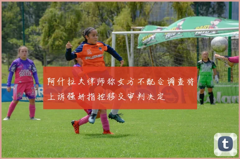 阿什拉夫律师称女方不配合调查将上诉强奸指控移交审判决定