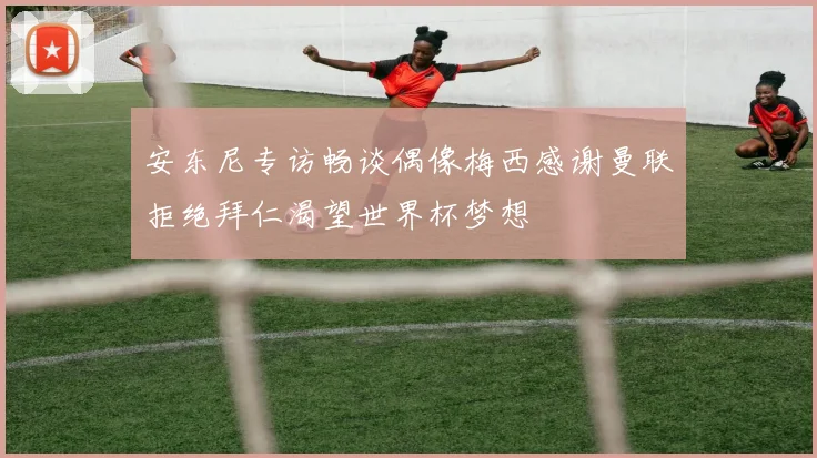 安东尼专访畅谈偶像梅西感谢曼联拒绝拜仁渴望世界杯梦想