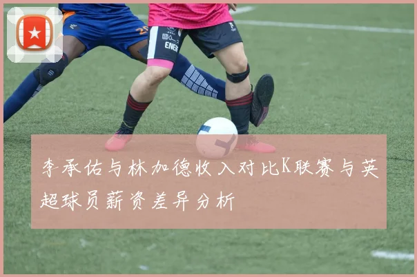 李承佑与林加德收入对比K联赛与英超球员薪资差异分析